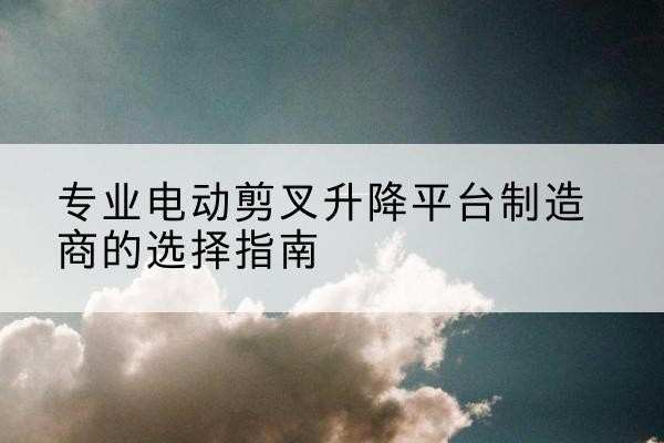 龙子湖电动剪叉升降平台厂家-专业电动剪叉升降平台制造商的选择指南