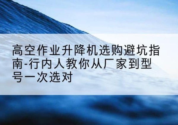 龙子湖升降平台厂家-高空作业升降机选购避坑指南-行内人教你从厂家到型号一次选对