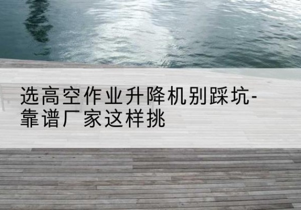 龙子湖剪叉式升降机厂家-选高空作业升降机别踩坑-靠谱厂家这样挑