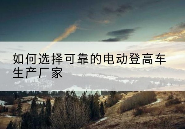 龙子湖电动登高车厂家-如何选择可靠的电动登高车生产厂家