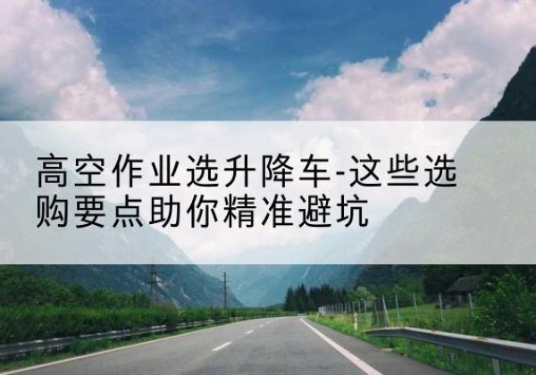 龙子湖升降车厂家-高空作业选升降车-这些选购要点助你*避坑