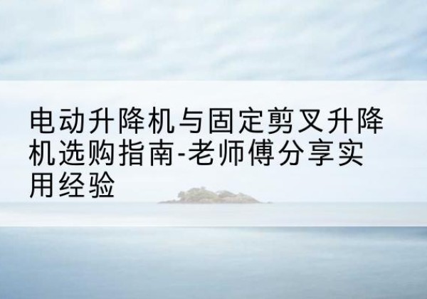 龙子湖电动升降机怎么选-电动升降机与固定剪叉升降机选购指南-老师傅分享实用经验