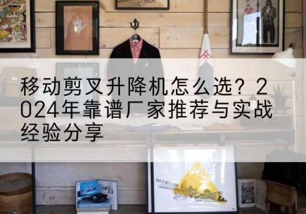 龙子湖升降平台厂家推荐-移动剪叉升降机怎么选？2024年靠谱厂家推荐与实战经验分享