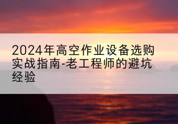 龙子湖高空作业升降机厂家推荐-2024年高空作业设备选购实战指南-老工程师的避坑经验