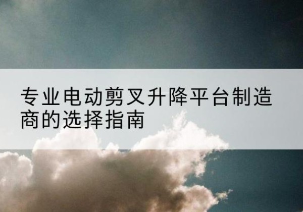 龙子湖电动剪叉升降平台厂家-专业电动剪叉升降平台制造商的选择指南