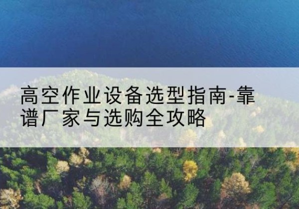 龙子湖升降车厂家-高空作业设备选型指南-靠谱厂家与选购全攻略